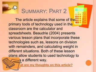 Summary: Part 2The ResultsAfter taking the pre-test, using the software, and taking the post-tests, students were also surveyed and interviewed.  The results showed considerable progress in students' post-test scores on a test of conceptual knowledge, and a large relationship between students' scores on the post-tests of conceptual knowledge and practical knowledge. Student surveys and interviews showed that the virtual manipulatives helped students in this class learn more about fractions by providing direct and exact feedback. They also noted that they were easier and faster to use than paper-and-pencil methods, and improved students' enjoyment while learning mathematics.What do I think about this technology? (click here)