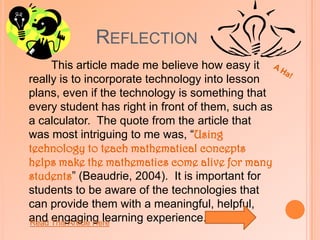 ReflectionA Ha!After reading this article, I began to consider all of the benefits from incorporating this technology into the classroom.  Math is a subject that many students and teachers struggle with. One quote that stuck out to me in this article was,“To use virtual manipulatives, teachers must have an understanding of how to use representations for mathematics instruction as well as an understanding of how to structure a mathematics lesson where students use technology”(Riemer,2005).  I agree with this quote that is not only important for students to learn to how use these technologies, but it is also important for teachers to have the understanding as well.  Cleary these virtual manipulatives make math more enjoyable and easy to understand.  Getting instant results from using the software also gives teachers a quicker understanding on what students are struggling with.  These manipulatives also eliminate the hassle of using paper and pencil and other punch outs that may be easily lost.  Using virtual manipulatives when learning math visibly benefits both students and teachers.Read This Article Here