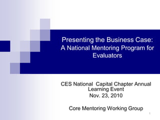 Presenting the Business Case:
A National Mentoring Program for
Evaluators
CES National Capital Chapter Annual
Learning Event
Nov. 23, 2010
Core Mentoring Working Group
1
 