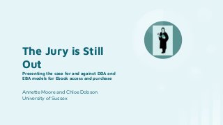 The Jury is Still
Out
Presenting the case for and against DDA and
EBA models for Ebook access and purchase
Annette Moore and Chloe Dobson
University of Sussex
 