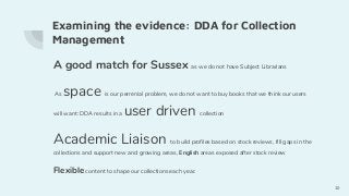 Examining the evidence: DDA for Collection
Management
A good match for Sussex as we do not have Subject Librarians
As space is our perrenial problem, we do not want to buy books that we think our users
will want: DDA results in a user driven collection
Academic Liaison to build profiles based on stock reviews, fill gaps in the
collections and support new and growing areas, English areas exposed after stock review
Flexible content to shape our collections each year.
10
 