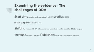Examining the evidence: The
challenges of DDA
Staff timecreating and managing the DDA profiles (EBC)
Rocketing spend in the first year
Shifting nature of DDA: titles becoming unavailable for loan and backlist emerging
Increasein rental charges.. Publishers testing the waters in this phase.
13
 