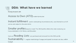 DDA: What have we learned
Moving forwards with
Access to Own (ATO)model hybrid plan
Instant fulfillment used in extenuating circumstances only, user directed to our ILR
service and subject to the same limits
Smaller profiles based on need: The 2019 profile reflects the stock reviewing we
have undertaken in Art History and Education
Items on Reading Lists are purchased and removed from the DDA profile
Sustainability - regular monitoring of usage and spend to ensure we stay within
budget
16
 