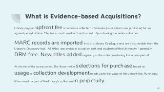 What is Evidence-based Acquisitions?
Library pays an upfront fee to access a collection of ebooks (usually from one publisher) for an
agreed period of time. The fee is much smaller than the cost of purchasing the entire collection.
MARC records are imported into the Library Catalogue and are discoverable from the
Library’s Discovery tool. All titles are available to use by staff and students of the University - generally
DRM free. New titles added regularly to the collection during the access period
At the end of the access period, The library makes selections for purchasebased on
usageor collection development needs up to the value of the upfront fee, Purchased
titles remain a part of the Library’s collection in perpetuity.
22
 
