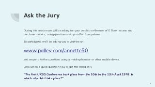 Ask the Jury
During this session we will be asking for your verdict on the use of E Book access and
purchase models, using questions set up on Poll Everywhere.
To participate, we’ll be asking you to visit the url
www.pollev.com/annette50
and respond to the questions using a mobile phone or or other mobile device.
Lets just do a quick question now to get the hang of it.
“The first UKSG Conference took place from the 10th to the 12th April 1978. In
which city did it take place?”
3
 