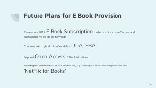 Future Plans for E Book Provision
Review our 2019 E Book Subscription model - is it a cost-effective and
sustainable model going forward?
Continue with hybrid mix of models - DDA, EBA
Support Open Access E Book initiatives
Investigate new models of EBook delivery e.g. Perlego E Book subscription service -
‘NetFlix for Books’
30
 