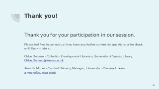 Thank you!
Thank you for your participation in our session.
Please feel free to contact us if you have any further comments, questions or feedback
on E Book models:
Chloe Dobson - Collection Development Librarian, University of Sussex Library,
Chloe.Dobson@sussex.ac.uk
Annette Moore - Content Delivery Manager, University of Sussex Library,
a.moore@sussex.ac.uk
35
 