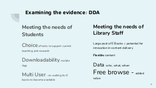 Meeting the needs of
Students
Choiceof texts to support current
teaching and research
Downloadability, mobile
App
Multi User- no waiting for E
books to become available
9
Meeting the needs of
Library Staff
Large pool of E Books = potential for
innovation in content delivery
Flexible content
Data who, what, when
Free browse - added
value
Examining the evidence: DDA
 