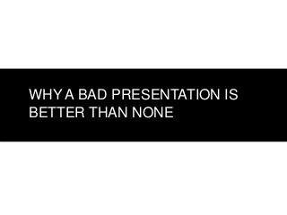 WHY A BAD PRESENTATION IS
BETTER THAN NONE

 