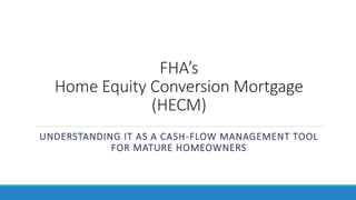 FHA’s
Home Equity Conversion Mortgage
(HECM)
UNDERSTANDING IT AS A CASH-FLOW MANAGEMENT TOOL
FOR MATURE HOMEOWNERS
 