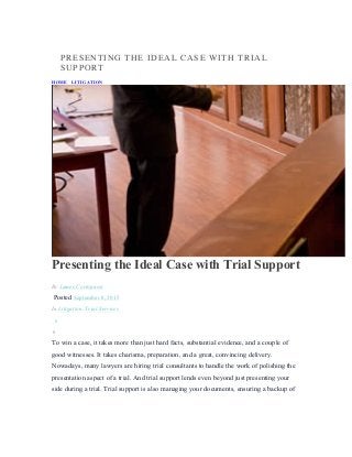 PRESENTING THE IDEAL CASE WITH TRIAL
SUPPORT
HOME / LITIGATION / PRESENTING THE IDEAL CASE WITH TRIAL SUPPORT
Presenting the Ideal Case with Trial Support
By James Cortopassi
Posted September 8, 2015
In Litigation, Trial Services
0
0
To win a case, it takes more than just hard facts, substantial evidence, and a couple of
good witnesses. It takes charisma, preparation, and a great, convincing delivery.
Nowadays, many lawyers are hiring trial consultants to handle the work of polishing the
presentation aspect of a trial. And trial support lends even beyond just presenting your
side during a trial. Trial support is also managing your documents, ensuring a backup of
 