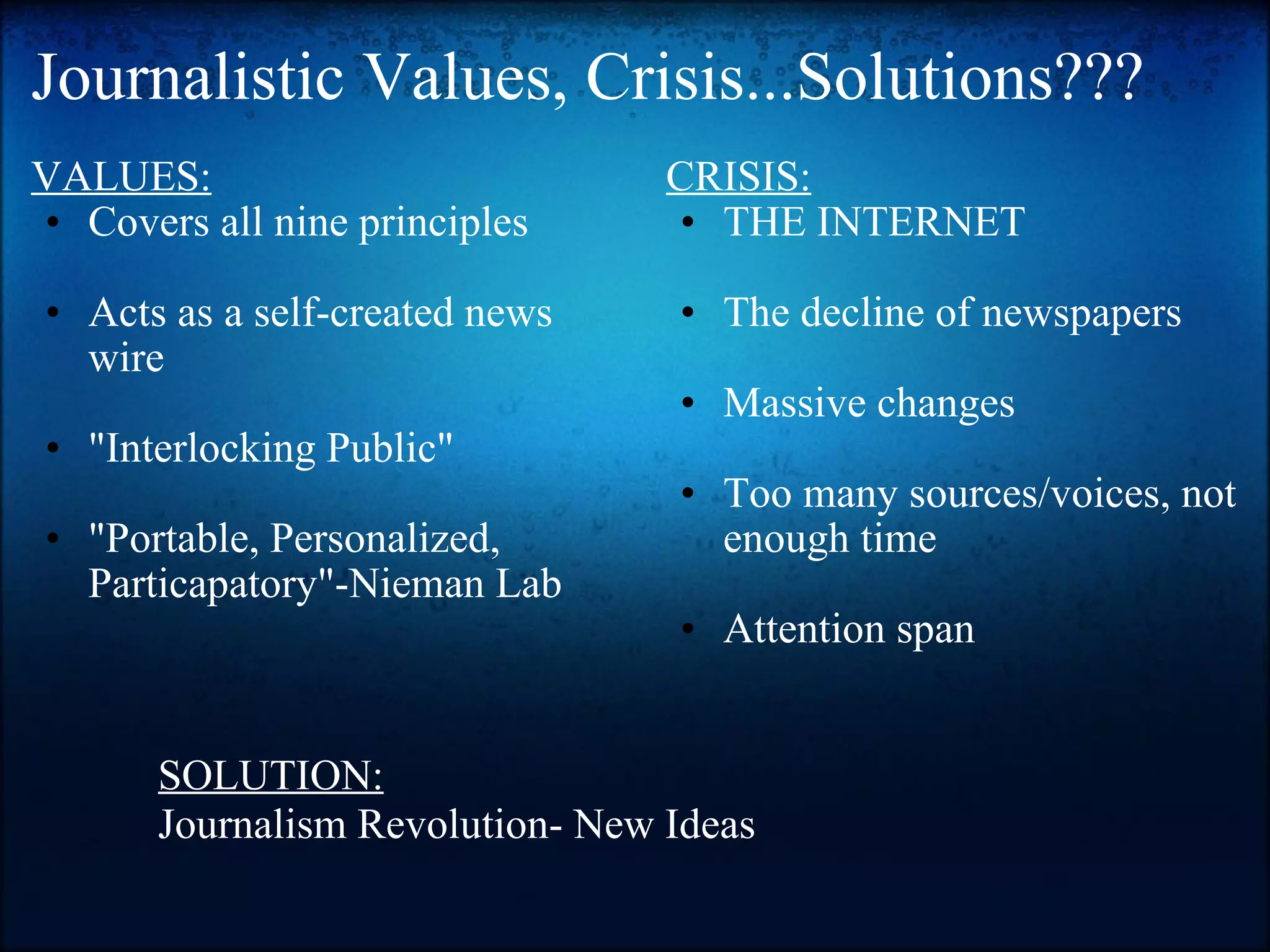 Journalistic Values, Crisis...Solutions??? VALUES: Covers all nine principles   Acts as a self-created news wire   "Interlocking Public"   "Portable, Personalized, Particapatory"-Nieman Lab   CRISIS: THE INTERNET   The decline of newspapers   Massive changes   Too many sources/voices, not enough time   Attention span SOLUTION: Journalism Revolution- New Ideas 