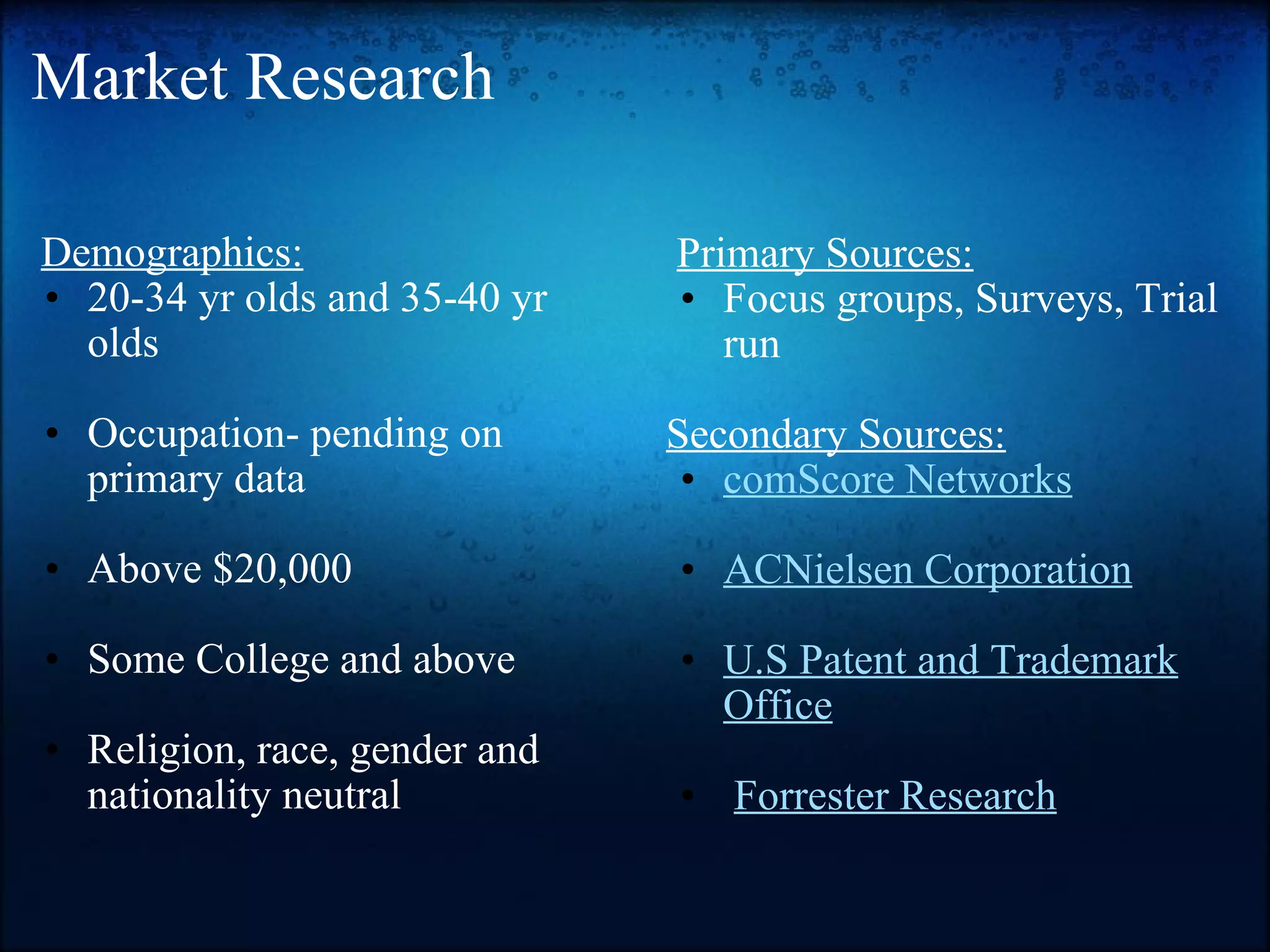 Market Research    Demographics: 20-34 yr olds and 35-40 yr olds   Occupation- pending on primary data   Above $20,000   Some College and above   Religion, race, gender and nationality neutral     Primary Sources: Focus groups, Surveys, Trial run   Secondary Sources: comScore Networks   ACNielsen Corporation   U.S Patent and Trademark Office     Forrester Research 