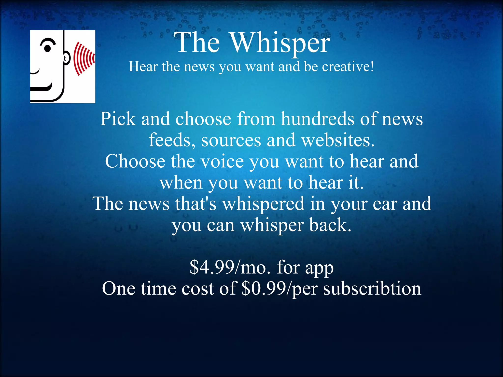 The Whisper Hear the news you want and be creative! Pick and choose from hundreds of news feeds, sources and websites. Choose the voice you want to hear and when you want to hear it. The news that's whispered in your ear and you can whisper back.   $4.99/mo. for app One time cost of $0.99/per subscribtion 