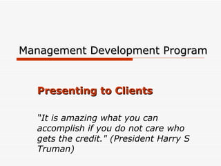 Management Development Program Presenting to Clients “ It is amazing what you can accomplish if you do not care who gets the credit.&quot; (President Harry S Truman)  