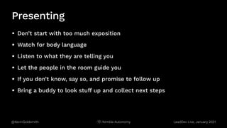 @KevinGoldsmith Nimble Autonomy
Presenting
• Don’t start with too much exposition
• Watch for body language
• Listen to what they are telling you
• Let the people in the room guide you
• If you don’t know, say so, and promise to follow up
• Bring a buddy to look stuff up and collect next steps
LeadDev Live, January 2021
 