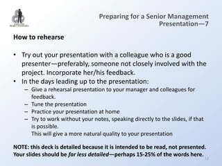 Preparing for a Senior Management
                                                      Presentation—7
How to rehearse

• Try out your presentation with a colleague who is a good
  presenter—preferably, someone not closely involved with the
  project. Incorporate her/his feedback.
• In the days leading up to the presentation:
    – Give a rehearsal presentation to your manager and colleagues for
      feedback.
    – Tune the presentation
    – Practice your presentation at home
    – Try to work without your notes, speaking directly to the slides, if that
      is possible.
      This will give a more natural quality to your presentation

NOTE: this deck is detailed because it is intended to be read, not presented.
Your slides should be far less detailed—perhaps 15-25% of the words here.
                                                                                 12
 