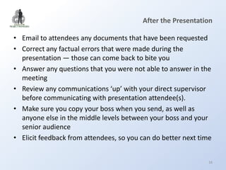 After the Presentation

• Email to attendees any documents that have been requested
• Correct any factual errors that were made during the
  presentation — those can come back to bite you
• Answer any questions that you were not able to answer in the
  meeting
• Review any communications ‘up’ with your direct supervisor
  before communicating with presentation attendee(s).
• Make sure you copy your boss when you send, as well as
  anyone else in the middle levels between your boss and your
  senior audience
• Elicit feedback from attendees, so you can do better next time


                                                               16
 