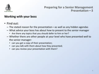 Preparing for a Senior Management
                                                         Presentation—3
Working with your boss

• Find out:
 – The stated reason for the presentation—as well as any hidden agendas
 – What advice your boss has about how to present to the senior manager
   • Are there any topics that you should defer to him or her?
 – Whether there are other people at your level who have presented well to
   the senior manager:
   • can you get a copy of their presentation;
   • can you talk with them about how they presented;
   • can you review your presentation with them?




                                                                             8
 
