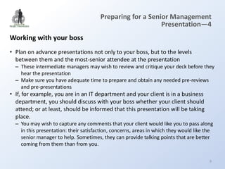 Preparing for a Senior Management
                                                           Presentation—4
Working with your boss
• Plan on advance presentations not only to your boss, but to the levels
  between them and the most-senior attendee at the presentation
  – These intermediate managers may wish to review and critique your deck before they
    hear the presentation
  – Make sure you have adequate time to prepare and obtain any needed pre-reviews
    and pre-presentations
• If, for example, you are in an IT department and your client is in a business
  department, you should discuss with your boss whether your client should
  attend; or at least, should be informed that this presentation will be taking
  place.
  – You may wish to capture any comments that your client would like you to pass along
    in this presentation: their satisfaction, concerns, areas in which they would like the
    senior manager to help. Sometimes, they can provide talking points that are better
    coming from them than from you.

                                                                                        9
 