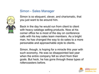 Simon - Sales Manager Simon is so eloquent, clever, and charismatic, that you just want to be around him. Back in the day he would run from client to client with heavy catalogs selling products. Now at his corner office he is most of the day on conference calls with his key sales team members. As a bright man, he has changed the way to do sales to a more personable and approachable style to clients. Simon, though, is hoping for a miracle this year with such economy. He was so disappointed last year when the entire company fell so short from their goals. But heck, he has gone through these types of rollercoasters before. 
