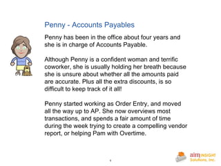 Penny - Accounts Payables Penny has been in the office about four years and she is in charge of Accounts Payable. Although Penny is a confident woman and terrific coworker, she is usually holding her breath because she is unsure about whether all the amounts paid are accurate. Plus all the extra discounts, is so difficult to keep track of it all! Penny started working as Order Entry, and moved all the way up to AP. She now overviews most transactions, and spends a fair amount of time during the week trying to create a compelling vendor report, or helping Pam with Overtime. 