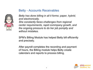 Betty - Accounts Receivables Betty has done billing in all it forms: paper, hybrid, and electronically. She constantly faces challenges from regional center requirements, rapid commpany growth, and the ongoing pressure to do her job pomptly and without mistakes. SPM's Billing Module has helped Betty bill efficiently and precisely. After payroll completes the recording and payment of hours, the Billing module helps Betty create calendars and reports to process billing.  
