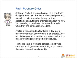 Paul - Purchase Order Although Paul’s title is purchasing, he is constantly doing far more than that. He is anticipating demand, trying to convince vendors to stay on time, negotiates deals, talks to engineering about the new items coming up, and even receives shipments when they are from specific vendors. Paul is printing reports a few times a day just to make sure enough of everything is on ordered. Also he takes a look at production every now and then to make sure things are utilized as scheduled. His hectic days at work are compensated by the satisfaction he gets when everything is on hand at the exact time and exact quantity. 