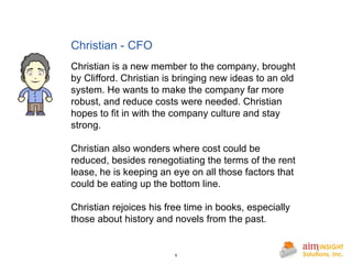 Christian - CFO       Christian is a new member to the company, brought by Clifford. Christian is bringing new ideas to an old system. He wants to make the company far more robust, and reduce costs were needed. Christian hopes to fit in with the company culture and stay strong. Christian also wonders where cost could be reduced, besides renegotiating the terms of the rent lease, he is keeping an eye on all those factors that could be eating up the bottom line. Christian rejoices his free time in books, especially those about history and novels from the past. 