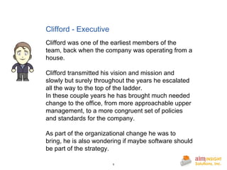Clifford - Executive       Clifford was one of the earliest members of the team, back when the company was operating from a house.  Clifford transmitted his vision and mission and slowly but surely throughout the years he escalated all the way to the top of the ladder. In these couple years he has brought much needed change to the office, from more approachable upper management, to a more congruent set of policies and standards for the company. As part of the organizational change he was to bring, he is also wondering if maybe software should be part of the strategy. 