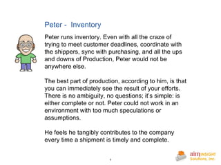 Peter -  Inventory Peter runs inventory. Even with all the craze of trying to meet customer deadlines, coordinate with the shippers, sync with purchasing, and all the ups and downs of Production, Peter would not be anywhere else. The best part of production, according to him, is that you can immediately see the result of your efforts. There is no ambiguity, no questions; it’s simple: is either complete or not. Peter could not work in an environment with too much speculations or assumptions. He feels he tangibly contributes to the company every time a shipment is timely and complete. 