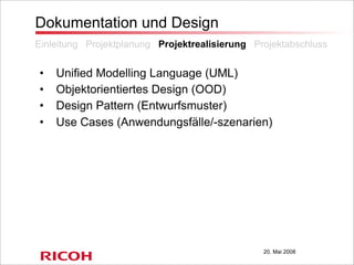 20. Mai 2008
Dokumentation und Design
• Unified Modelling Language (UML)
• Objektorientiertes Design (OOD)
• Design Pattern (Entwurfsmuster)
• Use Cases (Anwendungsfälle/-szenarien)
Einleitung Projektplanung Projektrealisierung Projektabschluss
 