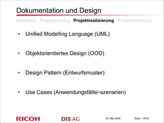 20. Mai 2008 Seite / 29
Dokumentation und Design
• Unified Modelling Language (UML)
• Objektorientiertes Design (OOD)
• Design Pattern (Entwurfsmuster)
• Use Cases (Anwendungsfälle/-szenarien)
Einleitung Projektplanung Projektrealisierung Projektabschluss
16
 