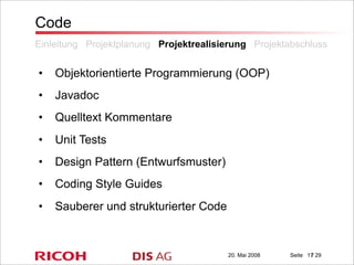 20. Mai 2008 Seite / 29
Code
• Objektorientierte Programmierung (OOP)
• Javadoc
• Quelltext Kommentare
• Unit Tests
• Design Pattern (Entwurfsmuster)
• Coding Style Guides
• Sauberer und strukturierter Code
Einleitung Projektplanung Projektrealisierung Projektabschluss
17
 