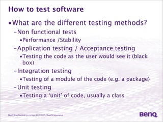 BenQ Confidential (yyyy/mm/dd) ©2005, BenQ Corporation
How to test software
•What are the different testing methods?
–Non functional tests
•Performance /Stability
–Application testing / Acceptance testing
•Testing the code as the user would see it (black
box)
–Integration testing
•Testing of a module of the code (e.g. a package)
–Unit testing
•Testing a ‘unit’ of code, usually a class
 