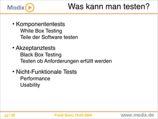Frank Sons, 18.03.2009/ 26
Was kann man testen?
• Komponententests
White Box Testing
Teile der Software testen
• Akzeptanztests
Black Box Testing
Testen ob Anforderungen erfüllt werden
• Nicht-Funktionale Tests
Performance
Usability
22
 