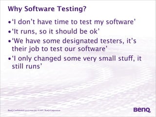 BenQ Confidential (yyyy/mm/dd) ©2005, BenQ Corporation
Why Software Testing?
•‘I don’t have time to test my software’
•‘It runs, so it should be ok’
•‘We have some designated testers, it’s
their job to test our software’
•‘I only changed some very small stuff, it
still runs’
 