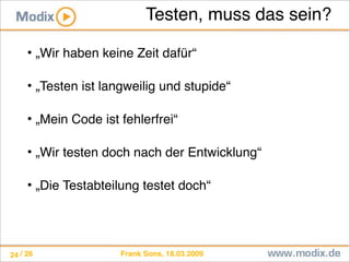 Frank Sons, 18.03.2009/ 26
Testen, muss das sein?
• „Wir haben keine Zeit dafür“
• „Testen ist langweilig und stupide“
• „Mein Code ist fehlerfrei“
• „Wir testen doch nach der Entwicklung“
• „Die Testabteilung testet doch“
24
 