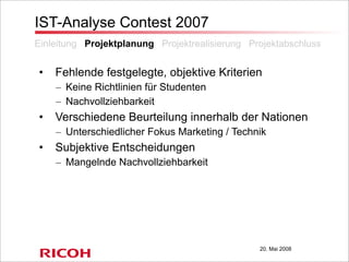 20. Mai 2008
IST-Analyse Contest 2007
• Fehlende festgelegte, objektive Kriterien
– Keine Richtlinien für Studenten
– Nachvollziehbarkeit
• Verschiedene Beurteilung innerhalb der Nationen
– Unterschiedlicher Fokus Marketing / Technik
• Subjektive Entscheidungen
– Mangelnde Nachvollziehbarkeit
Einleitung Projektplanung Projektrealisierung Projektabschluss
 