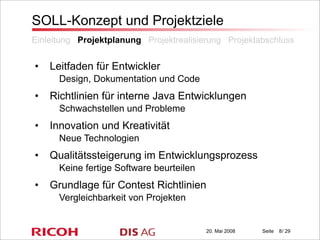 20. Mai 2008 Seite / 29
SOLL-Konzept und Projektziele
• Leitfaden für Entwickler
Design, Dokumentation und Code
• Richtlinien für interne Java Entwicklungen
Schwachstellen und Probleme
• Innovation und Kreativität
Neue Technologien
• Qualitätssteigerung im Entwicklungsprozess
Keine fertige Software beurteilen
• Grundlage für Contest Richtlinien
Vergleichbarkeit von Projekten
Einleitung Projektplanung Projektrealisierung Projektabschluss
8
 