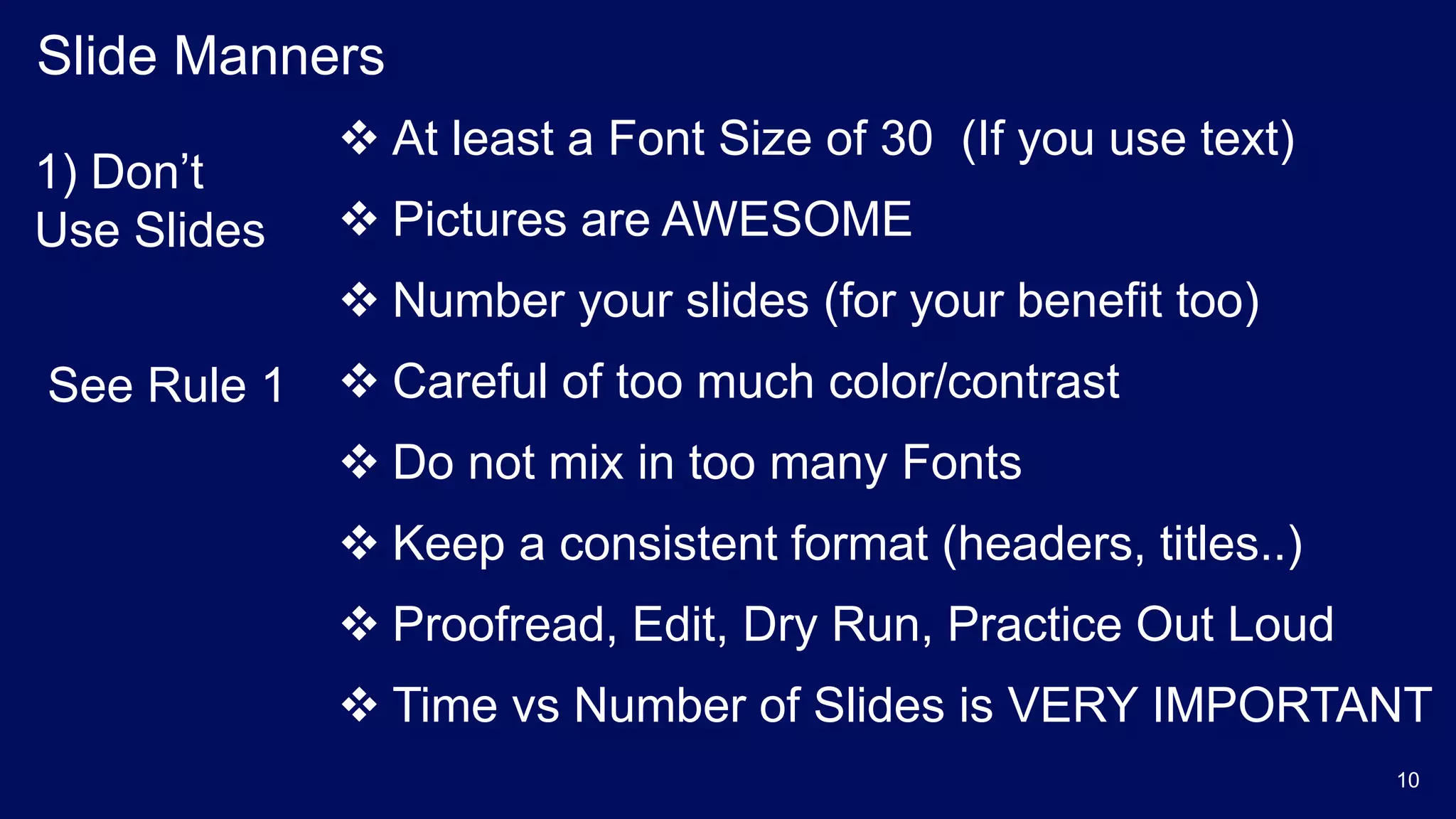 Slide Manners
 At least a Font Size of 30 (If you use text)
 Pictures are AWESOME
 Number your slides (for your benefit too)
 Careful of too much color/contrast
 Do not mix in too many Fonts
 Keep a consistent format (headers, titles..)
 Proofread, Edit, Dry Run, Practice Out Loud
 Time vs Number of Slides is VERY IMPORTANT
1) Don’t
Use Slides
See Rule 1
10
 