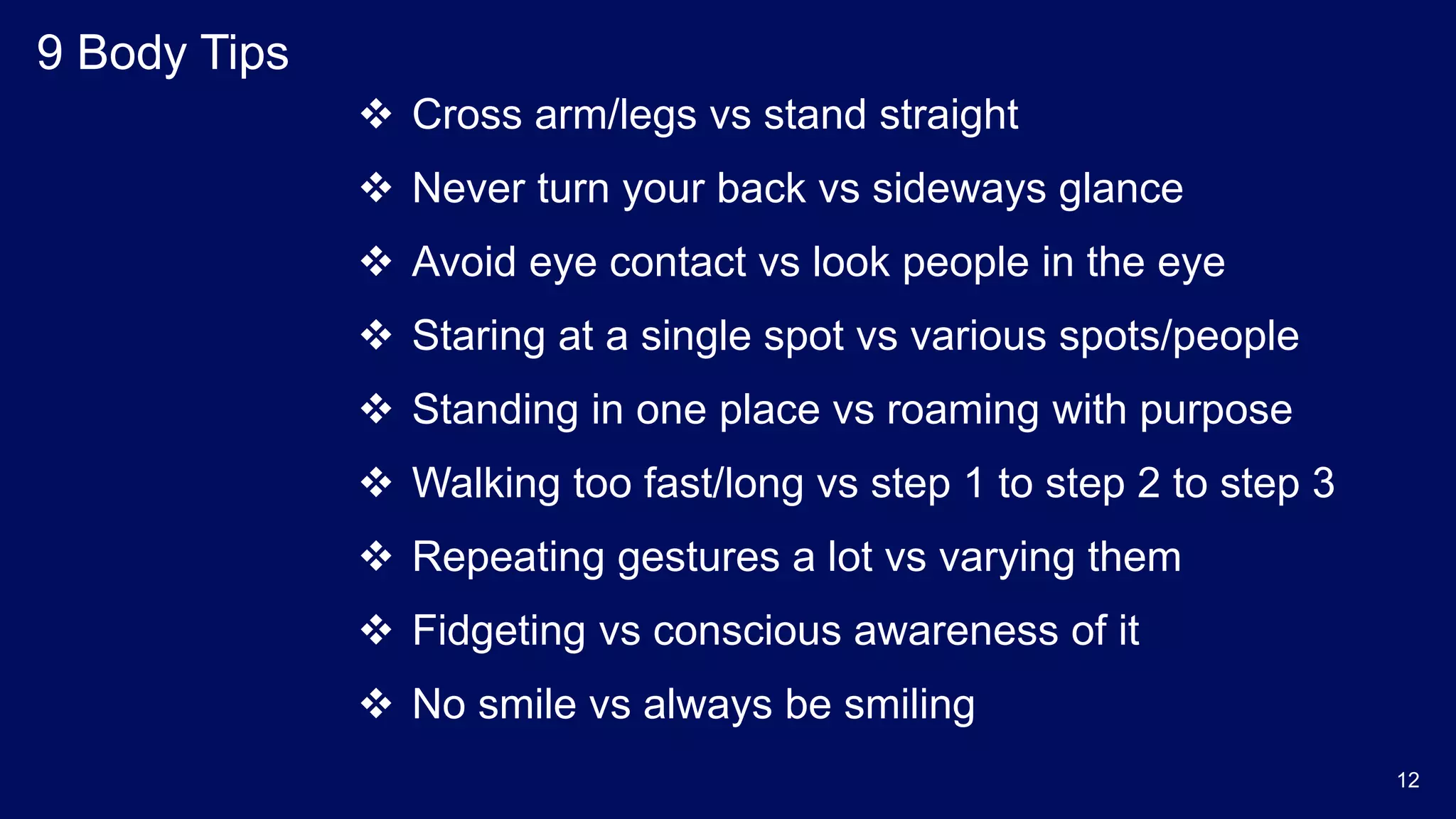 9 Body Tips
 Cross arm/legs vs stand straight
 Never turn your back vs sideways glance
 Avoid eye contact vs look people in the eye
 Staring at a single spot vs various spots/people
 Standing in one place vs roaming with purpose
 Walking too fast/long vs step 1 to step 2 to step 3
 Repeating gestures a lot vs varying them
 Fidgeting vs conscious awareness of it
 No smile vs always be smiling
12
 