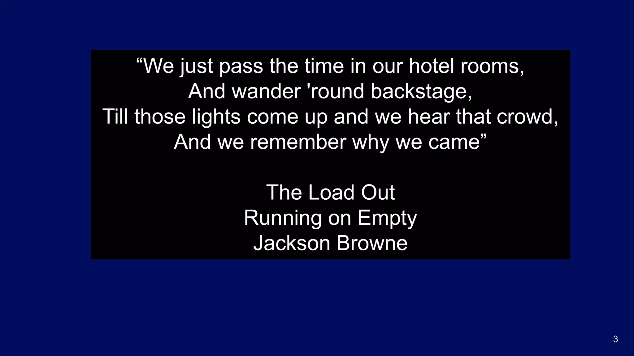 3
“We just pass the time in our hotel rooms,
And wander 'round backstage,
Till those lights come up and we hear that crowd,
And we remember why we came”
The Load Out
Running on Empty
Jackson Browne
 