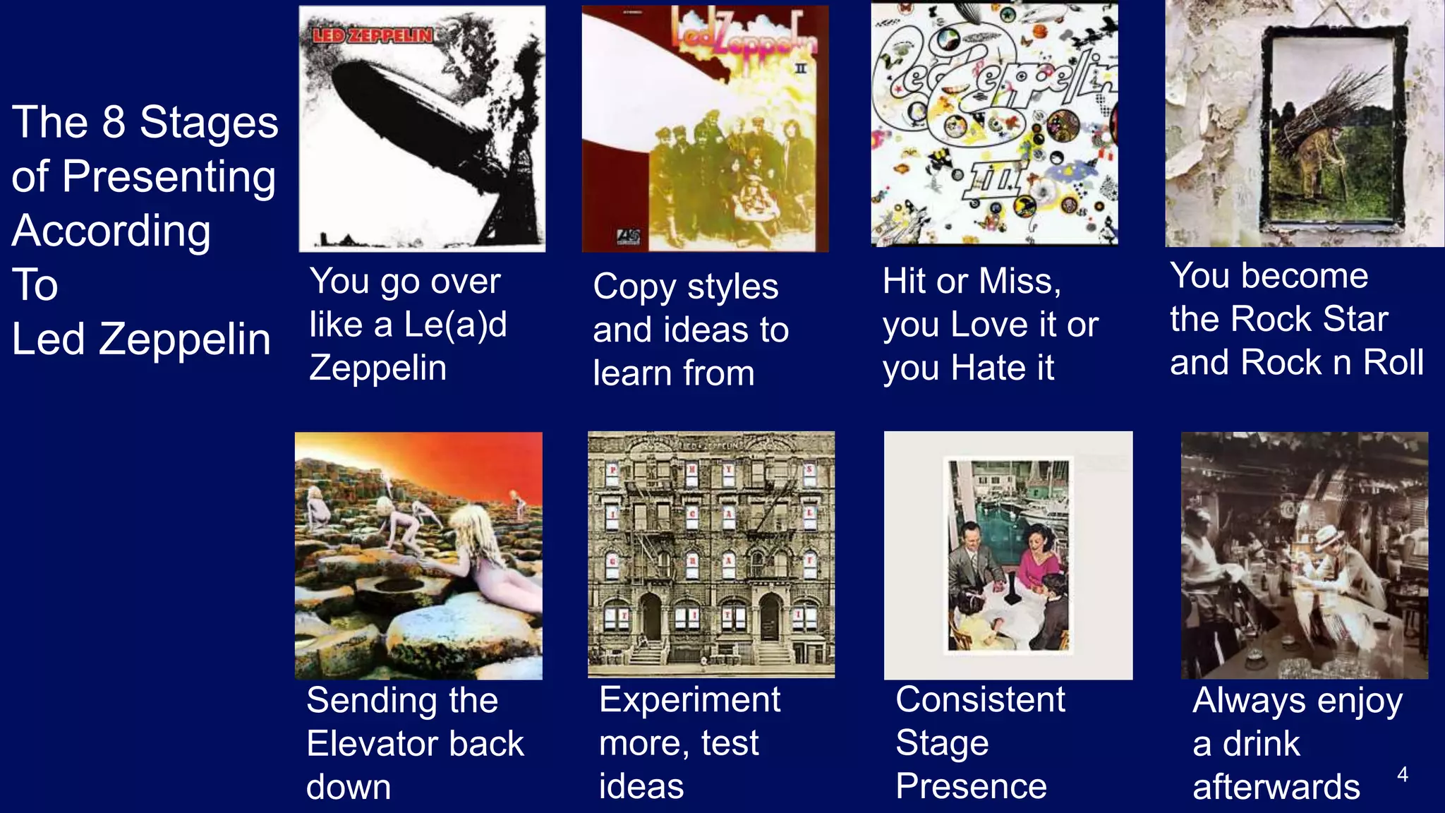 4
You go over
like a Le(a)d
Zeppelin
Copy styles
and ideas to
learn from
Hit or Miss,
you Love it or
you Hate it
You become
the Rock Star
and Rock n Roll
Sending the
Elevator back
down
Experiment
more, test
ideas
Consistent
Stage
Presence
Always enjoy
a drink
afterwards
The 8 Stages
of Presenting
According
To
Led Zeppelin
 