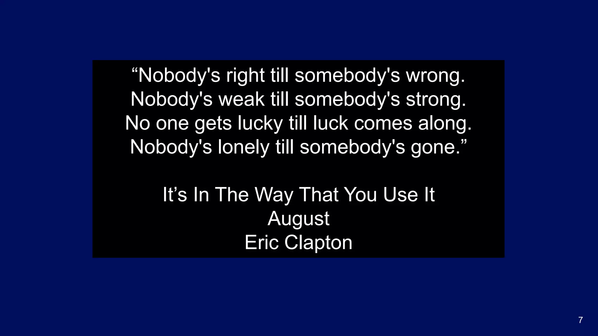 7
“Nobody's right till somebody's wrong.
Nobody's weak till somebody's strong.
No one gets lucky till luck comes along.
Nobody's lonely till somebody's gone.”
It’s In The Way That You Use It
August
Eric Clapton
 