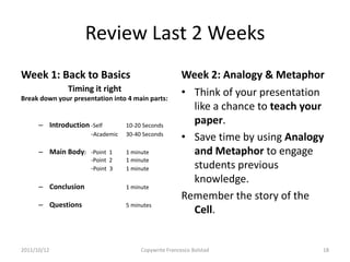 Review Last 2 Weeks
Week 1: Back to Basics                                 Week 2: Analogy & Metaphor
               Timing it right                         • Think of your presentation
Break down your presentation into 4 main parts:
                                                         like a chance to teach your
      – Introduction -Self        10-20 Seconds
                                                         paper.
                      -Academic   30-40 Seconds
                                                       • Save time by using Analogy
      – Main Body: -Point 1       1 minute               and Metaphor to engage
                      -Point 2    1 minute
                      -Point 3    1 minute               students previous
                                                         knowledge.
      – Conclusion                1 minute
                                                       Remember the story of the
      – Questions                 5 minutes
                                                         Cell.


2011/10/12                             Copywrite Francesco Bolstad                 18
 
