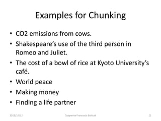Examples for Chunking
• CO2 emissions from cows.
• Shakespeare’s use of the third person in
  Romeo and Juliet.
• The cost of a bowl of rice at Kyoto University’s
  café.
• World peace
• Making money
• Finding a life partner
2011/10/12         Copywrite Francesco Bolstad   21
 