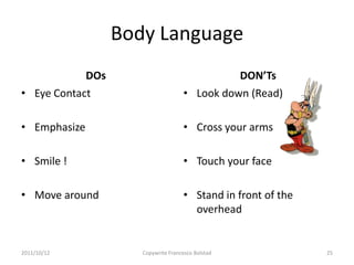 Body Language
            DOs                                DON’Ts
• Eye Contact                        • Look down (Read)

• Emphasize                          • Cross your arms

• Smile !                            • Touch your face

• Move around                        • Stand in front of the
                                       overhead


2011/10/12           Copywrite Francesco Bolstad               25
 