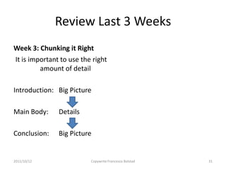 Review Last 3 Weeks
Week 3: Chunking it Right
It is important to use the right
         amount of detail

Introduction: Big Picture

Main Body:     Details

Conclusion:    Big Picture


2011/10/12                Copywrite Francesco Bolstad   31
 