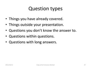 Question types
•   Things you have already covered.
•   Things outside your presentation.
•   Questions you don’t know the answer to.
•   Questions within questions.
•   Questions with long answers.




2011/10/12         Copy write Francesco Bolstad   37
 